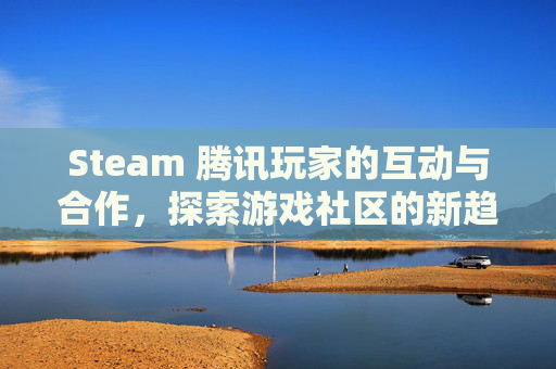 Steam 腾讯玩家的互动与合作,探索游戏社区的新趋势 Steam 腾讯玩家的互动与合作,探索游戏社区的新趋势