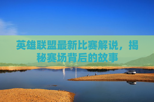 英雄联盟最新比赛解说，揭秘赛场背后的故事