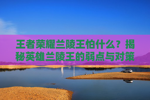 王者荣耀兰陵王怕什么?揭秘英雄兰陵王的弱点与对策 王者荣耀兰陵王怕什么?揭秘英雄兰陵王的弱点与对策
