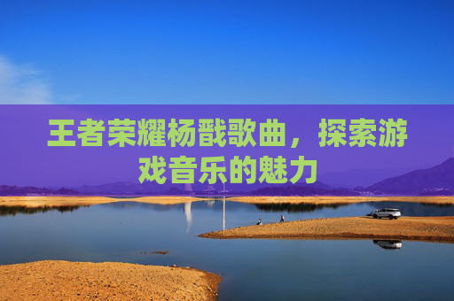 王者荣耀杨戬歌曲，探索游戏音乐的魅力