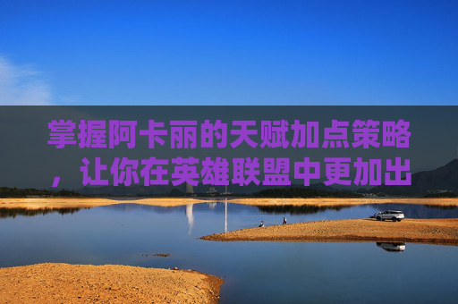 掌握阿卡丽的天赋加点策略,让你在英雄联盟中更加出色 掌握阿卡丽的天赋加点策略,让你在英雄联盟中更加出色