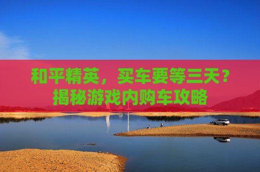 和平精英，买车要等三天？揭秘游戏内购车攻略