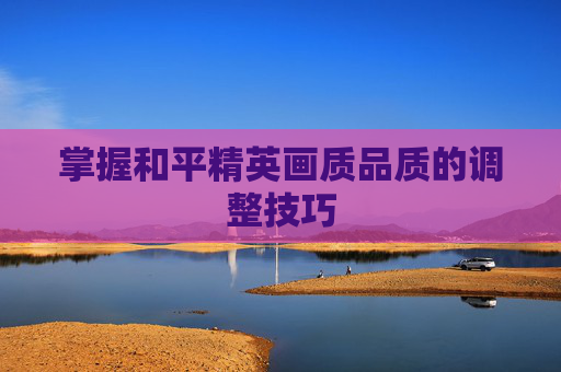 掌握和平精英画质品质的调整技巧 掌握和平精英画质品质的调整技巧