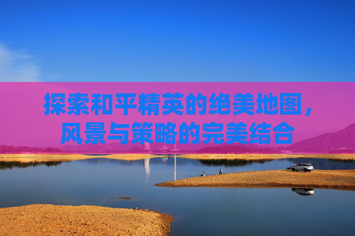 探索和平精英的绝美地图，风景与策略的完美结合