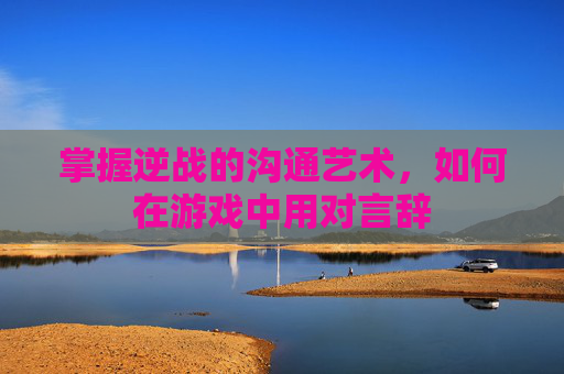 掌握逆战的沟通艺术，如何在游戏中用对言辞