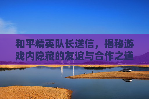 和平精英队长送信，揭秘游戏内隐藏的友谊与合作之道