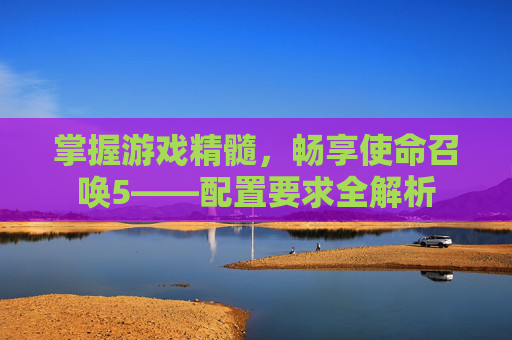 掌握游戏精髓,畅享使命召唤5——配置要求全解析 掌握游戏精髓,畅享使命召唤5——配置要求全解析
