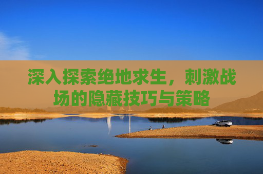 深入探索绝地求生，刺激战场的隐藏技巧与策略