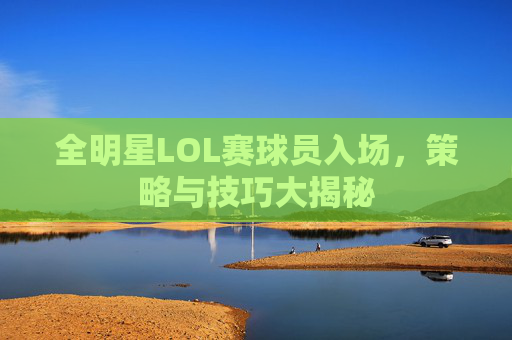全明星LOL赛球员入场，策略与技巧大揭秘