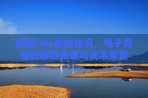 韩国LOL最新战况，电子竞技的激烈角逐与战术革新
