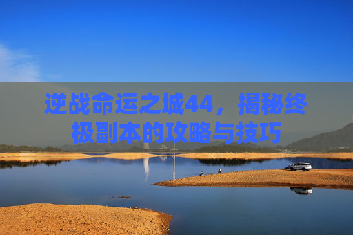 逆战命运之城44，揭秘终极副本的攻略与技巧