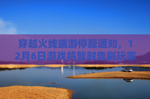 穿越火线端游停服通知,12月6日游戏将暂时告别玩家 穿越火线端游停服通知,12月6日游戏将暂时告别玩家