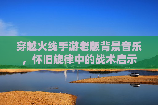 穿越火线手游老版背景音乐，怀旧旋律中的战术启示