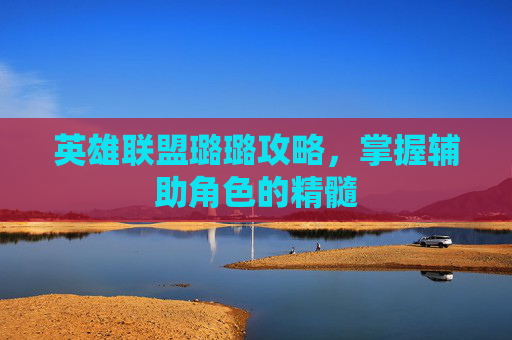 英雄联盟璐璐攻略,掌握辅助角色的精髓 英雄联盟璐璐攻略,掌握辅助角色的精髓