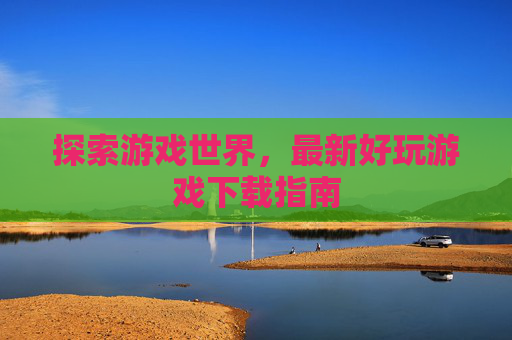 探索游戏世界,最新好玩游戏下载指南 探索游戏世界,最新好玩游戏下载指南