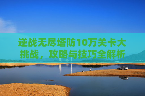 逆战无尽塔防10万关卡大挑战，攻略与技巧全解析