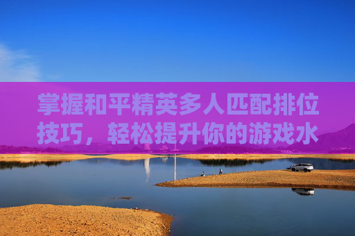 掌握和平精英多人匹配排位技巧，轻松提升你的游戏水平
