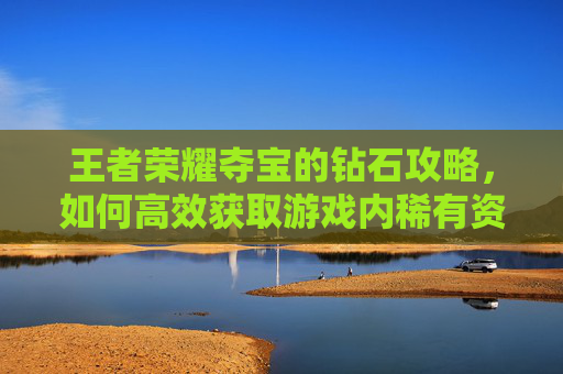 王者荣耀夺宝的钻石攻略，如何高效获取游戏内稀有资源