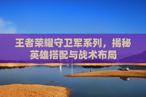 王者荣耀守卫军系列，揭秘英雄搭配与战术布局