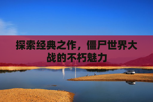 探索经典之作,僵尸世界大战的不朽魅力 探索经典之作,僵尸世界大战的不朽魅力
