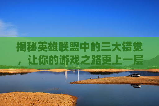 揭秘英雄联盟中的三大错觉，让你的游戏之路更上一层楼！