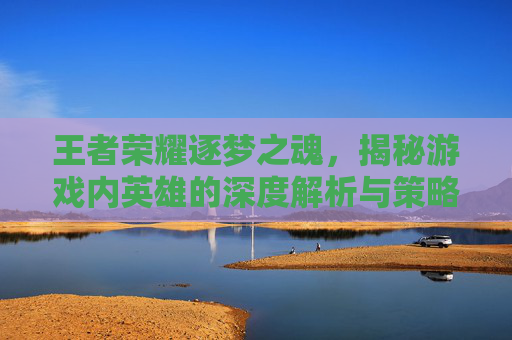 王者荣耀逐梦之魂，揭秘游戏内英雄的深度解析与策略