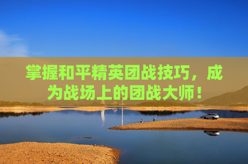 掌握和平精英团战技巧，成为战场上的团战大师！