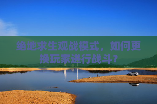 绝地求生观战模式，如何更换玩家进行战斗？