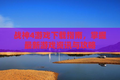 战神4游戏下载指南,掌握最新游戏资讯与攻略 战神4游戏下载指南,掌握最新游戏资讯与攻略