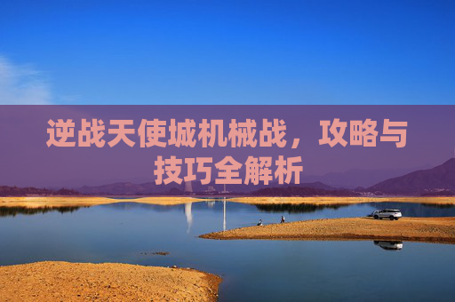 逆战天使城机械战,攻略与技巧全解析 逆战天使城机械战,攻略与技巧全解析