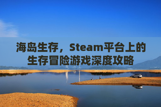 海岛生存,Steam平台上的生存冒险游戏深度攻略 海岛生存,Steam平台上的生存冒险游戏深度攻略
