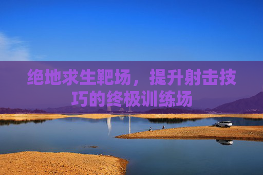 绝地求生靶场，提升射击技巧的终极训练场