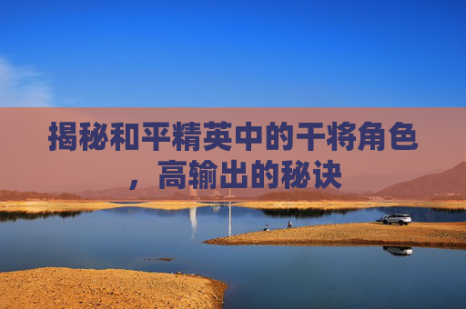 揭秘和平精英中的干将角色，高输出的秘诀