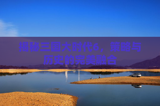 揭秘三国大时代6,策略与历史的完美融合 揭秘三国大时代6,策略与历史的完美融合