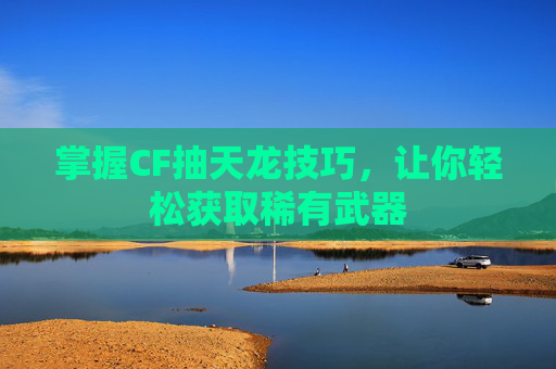 掌握CF抽天龙技巧，让你轻松获取稀有武器
