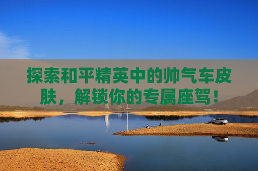 探索和平精英中的帅气车皮肤，解锁你的专属座驾！