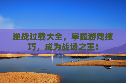 逆战过载大全，掌握游戏技巧，成为战场之王！