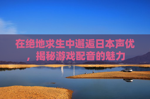 在绝地求生中邂逅日本声优，揭秘游戏配音的魅力