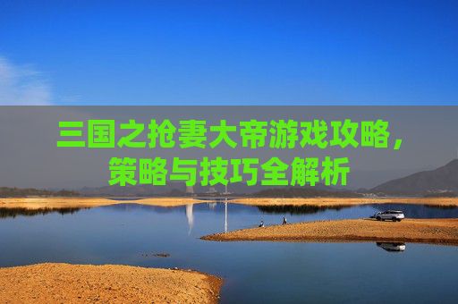 三国之抢妻大帝游戏攻略,策略与技巧全解析 三国之抢妻大帝游戏攻略,策略与技巧全解析
