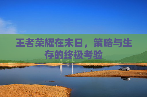 王者荣耀在末日,策略与生存的终极考验 王者荣耀在末日,策略与生存的终极考验