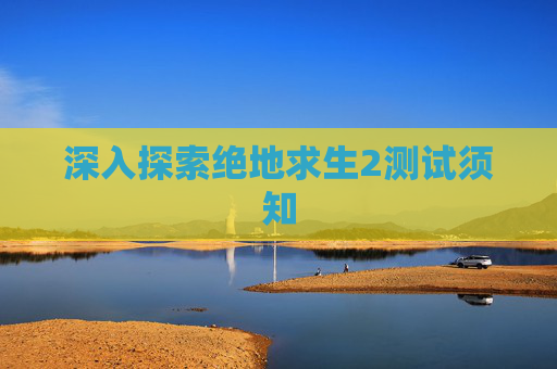 深入探索绝地求生2测试须知