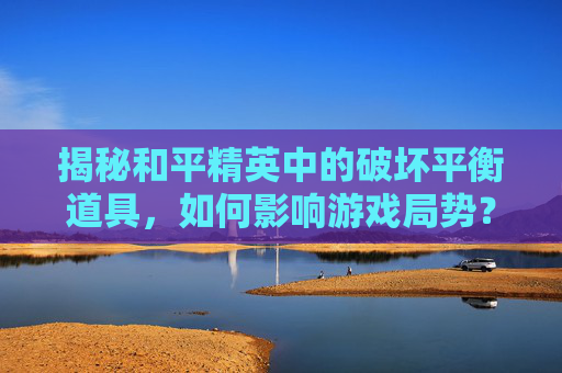 揭秘和平精英中的破坏平衡道具，如何影响游戏局势？