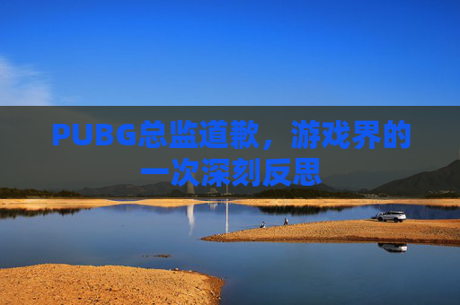 PUBG总监道歉，游戏界的一次深刻反思