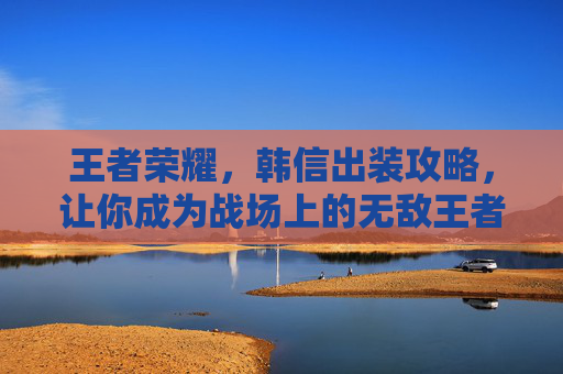 王者荣耀，韩信出装攻略，让你成为战场上的无敌王者！