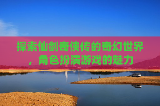 探索仙剑奇侠传的奇幻世界,角色扮演游戏的魅力 探索仙剑奇侠传的奇幻世界,角色扮演游戏的魅力