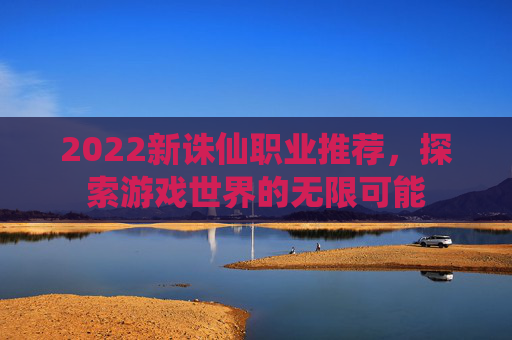 2022新诛仙职业推荐,探索游戏世界的无限可能 2022新诛仙职业推荐,探索游戏世界的无限可能