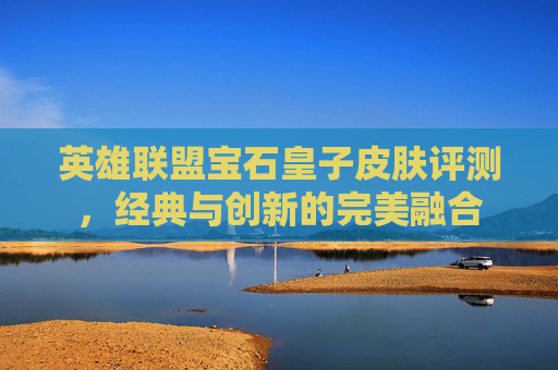 英雄联盟宝石皇子皮肤评测，经典与创新的完美融合