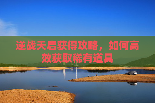 逆战天启获得攻略,如何高效获取稀有道具 逆战天启获得攻略,如何高效获取稀有道具