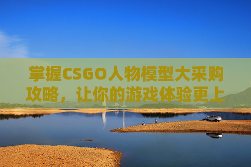 掌握CSGO人物模型大采购攻略，让你的游戏体验更上一层楼