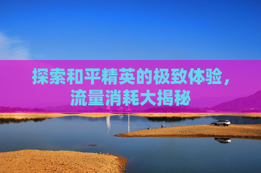 探索和平精英的极致体验，流量消耗大揭秘